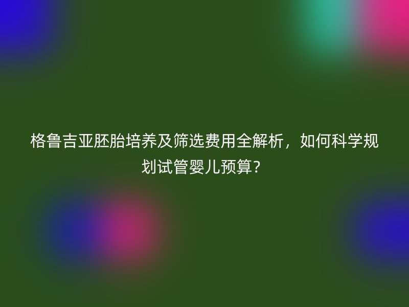 格鲁吉亚胚胎培养及筛选费用全解析,如何科学规划试管婴儿预算?