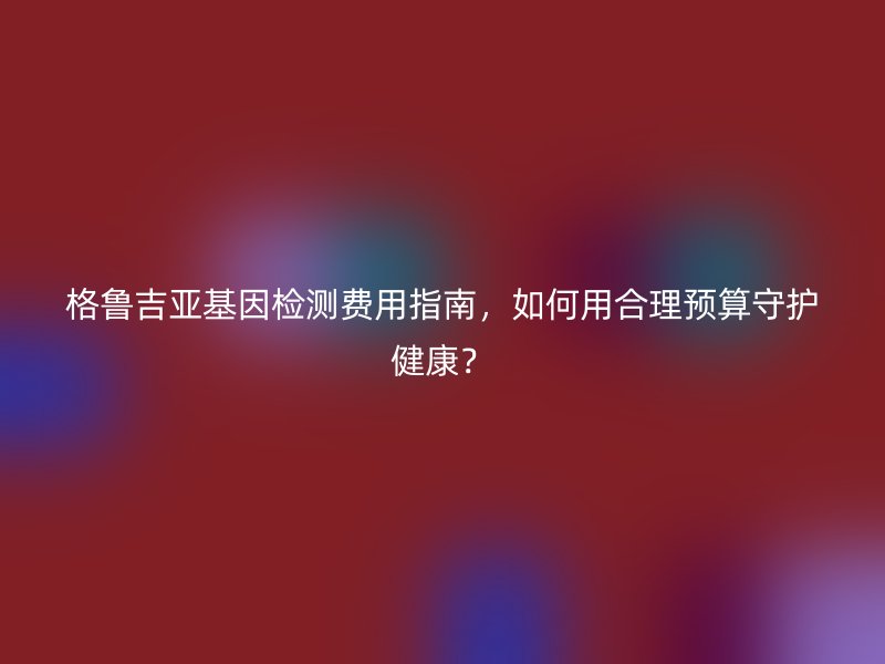 格鲁吉亚基因检测费用指南,如何用合理预算守护健康?