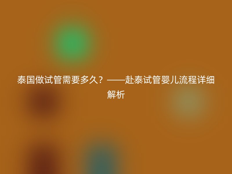 泰国做试管需要多久？——赴泰试管婴儿流程详细解析
