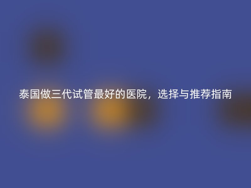 泰国做三代试管最好的医院，选择与推荐指南