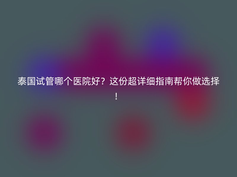 泰国试管哪个医院好?这份超详细指南帮你做选择!