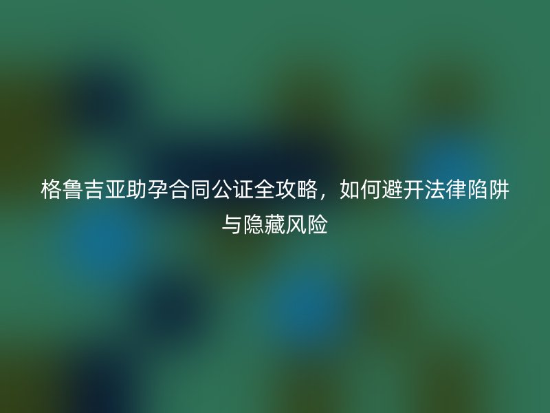 格鲁吉亚助孕合同公证全攻略,如何避开法律陷阱与隐藏风险