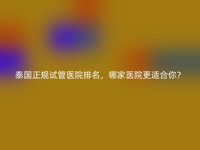 泰国正规试管医院排名,哪家医院更适合你?