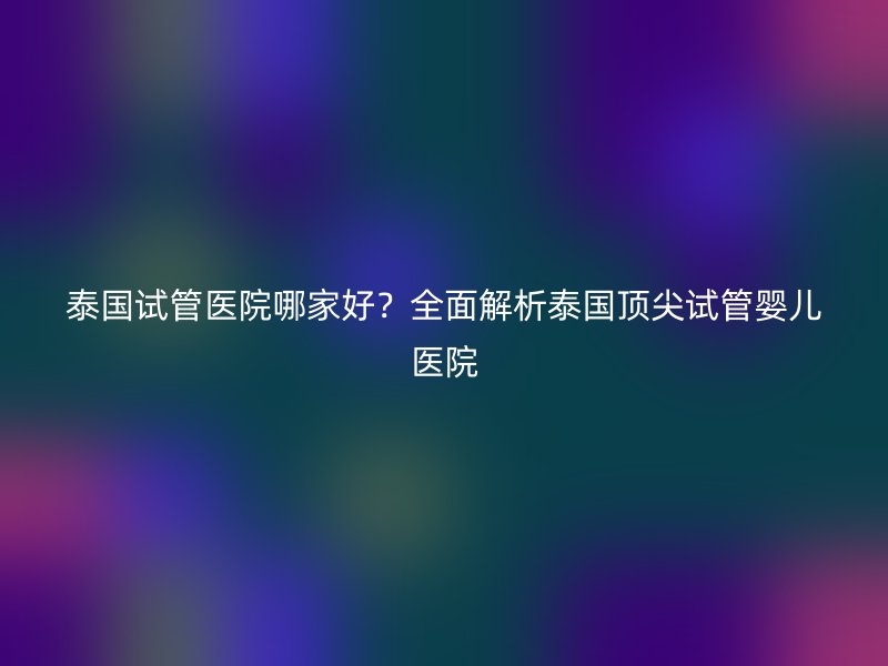 泰国试管医院哪家好?全面解析泰国顶尖试管婴儿医院