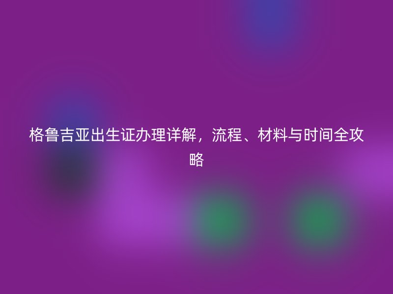 格鲁吉亚出生证办理详解，流程、材料与时间全攻略