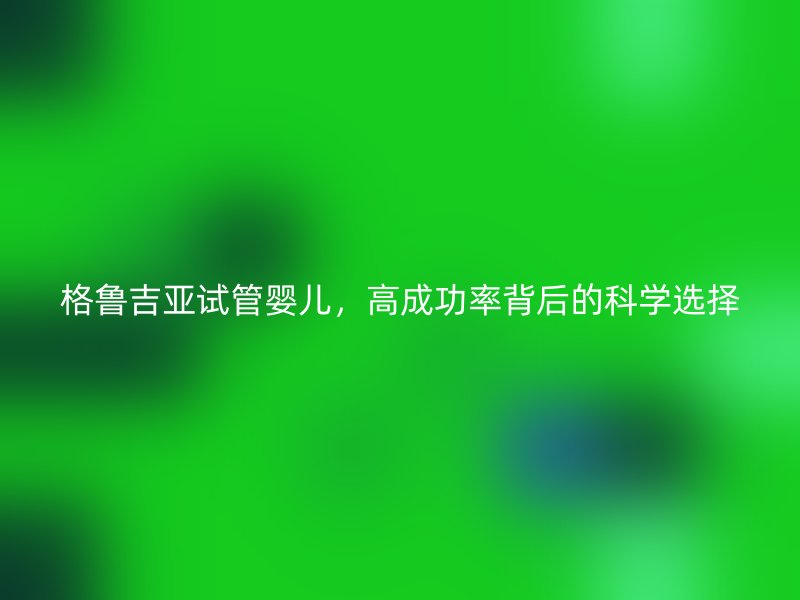 格鲁吉亚试管婴儿,高成功率背后的科学选择