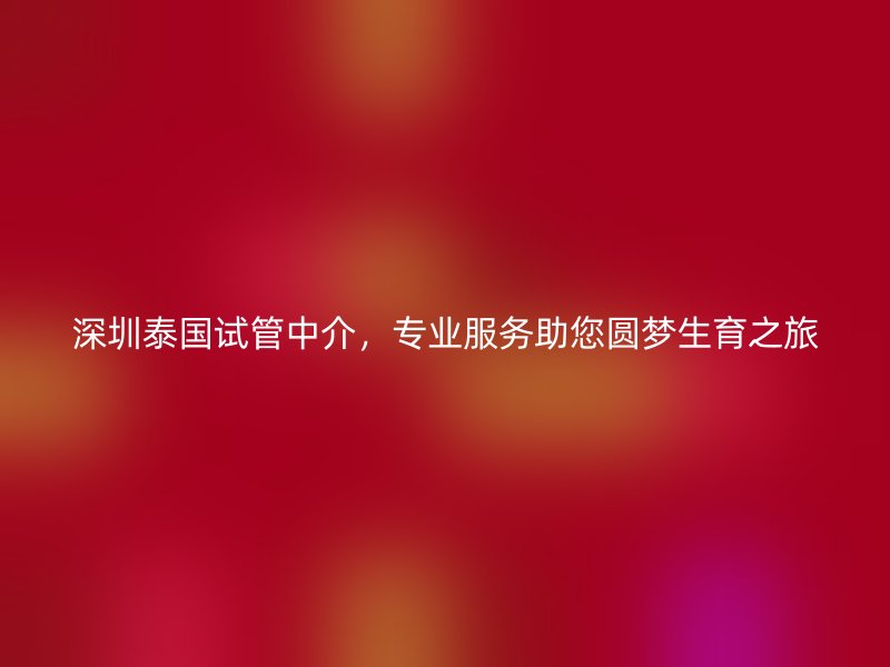 深圳泰国试管中介,专业服务助您圆梦生育之旅