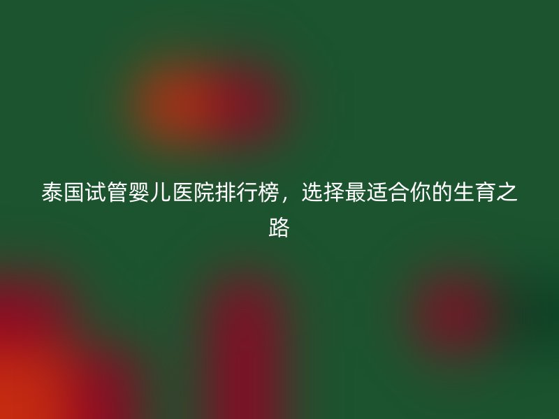 泰国试管婴儿医院排行榜,选择最适合你的生育之路