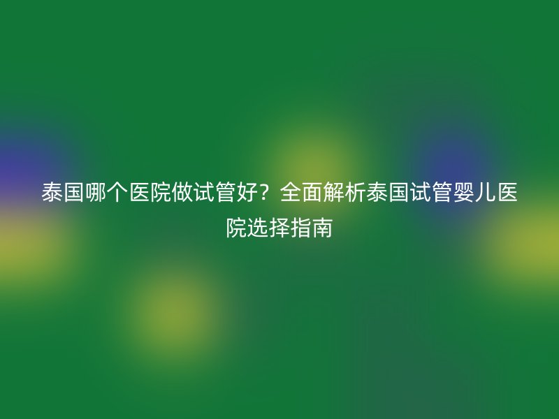 泰国哪个医院做试管好?全面解析泰国试管婴儿医院选择指南