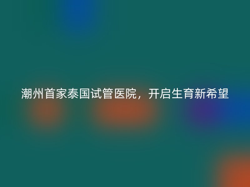 潮州首家泰国试管医院，开启生育新希望