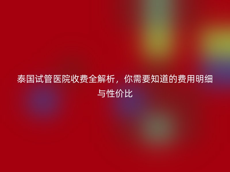 泰国试管医院收费全解析,你需要知道的费用明细与性价比