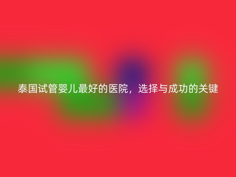 泰国试管婴儿最好的医院,选择与成功的关键