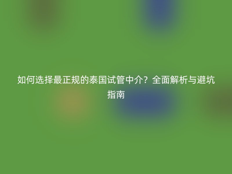 如何选择最正规的泰国试管中介?全面解析与避坑指南