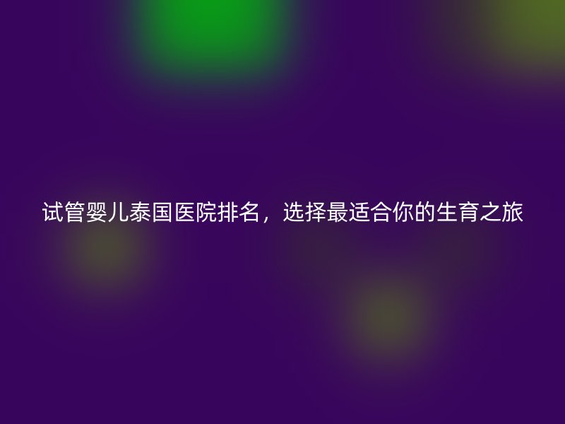试管婴儿泰国医院排名,选择最适合你的生育之旅