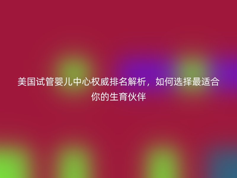美国试管婴儿中心权威排名解析,如何选择最适合你的生育伙伴