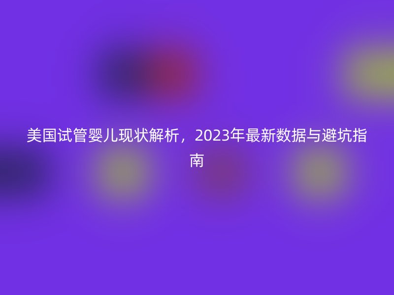 美国试管婴儿现状解析,2023年最新数据与避坑指南