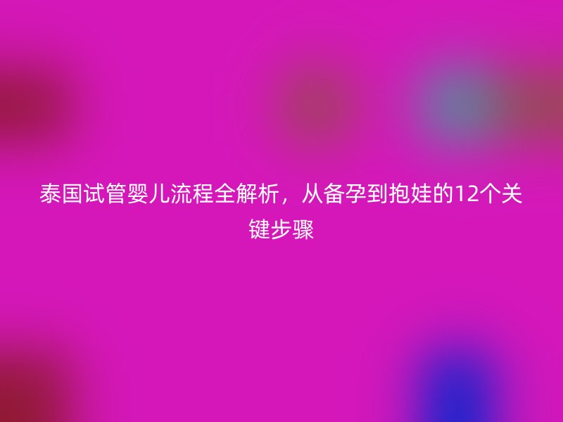 泰国试管婴儿流程全解析,从备孕到抱娃的12个关键步骤