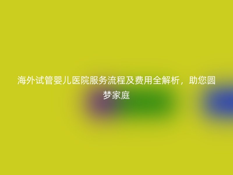 海外试管婴儿医院服务流程及费用全解析,助您圆梦家庭