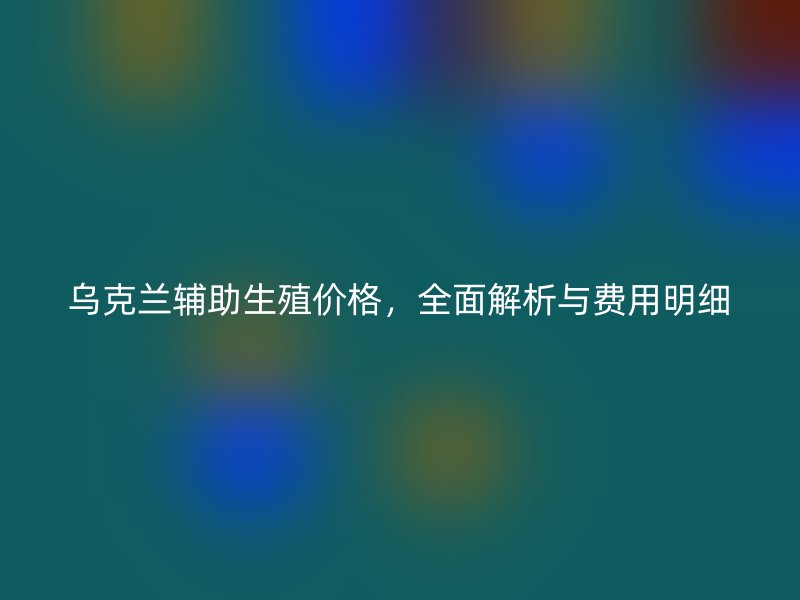 乌克兰辅助生殖价格,全面解析与费用明细