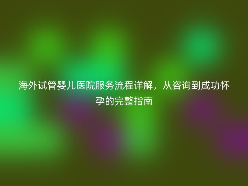 海外试管婴儿医院服务流程详解,从咨询到成功怀孕的完整指南