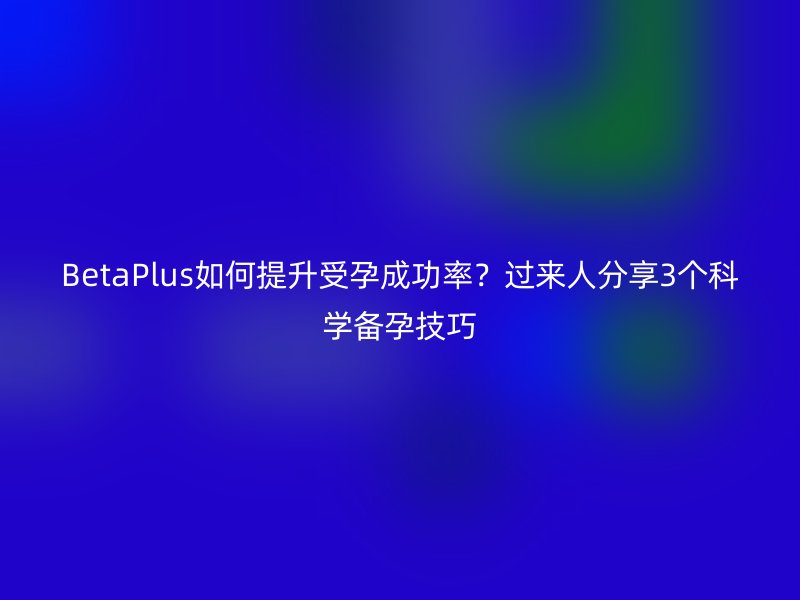 BetaPlus如何提升受孕成功率?过来人分享3个科学备孕技巧