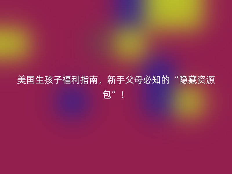 美国生孩子福利指南,新手父母必知的“隐藏资源包”!