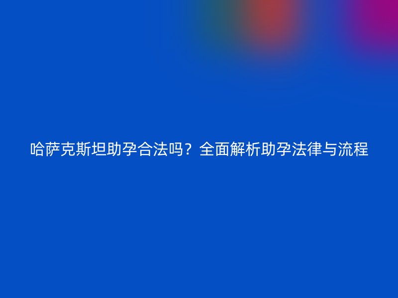 哈萨克斯坦助孕合法吗?全面解析助孕法律与流程