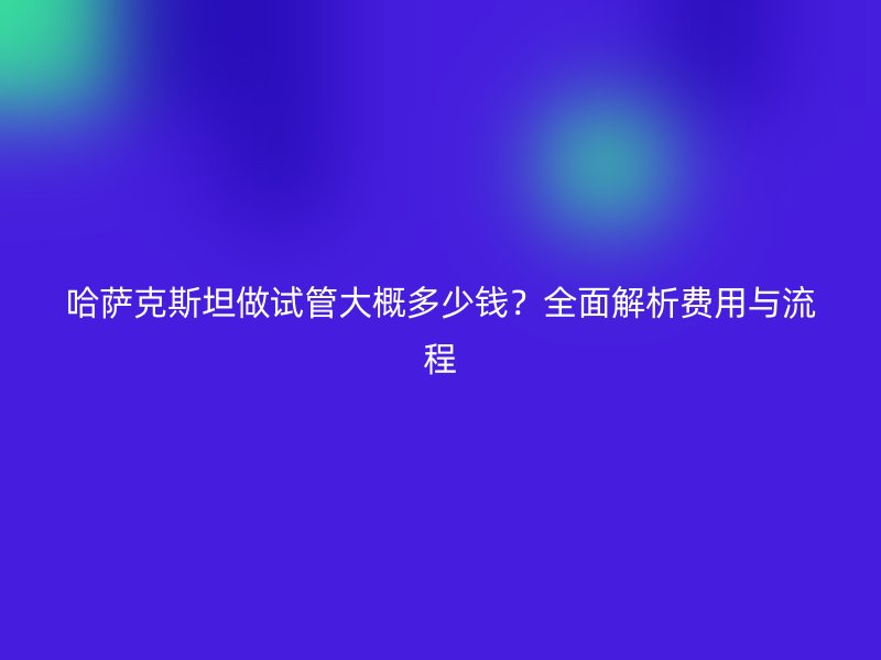 哈萨克斯坦做试管大概多少钱?全面解析费用与流程
