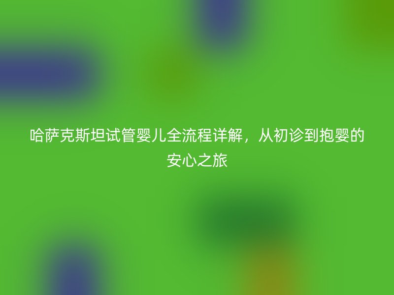 哈萨克斯坦试管婴儿全流程详解,从初诊到抱婴的安心之旅