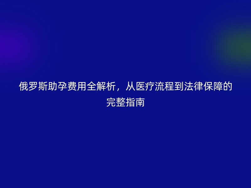 俄罗斯助孕费用全解析,从医疗流程到法律保障的完整指南