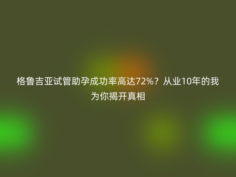格鲁吉亚试管助孕成功率高达72%?从业10年的我为你揭开真相
