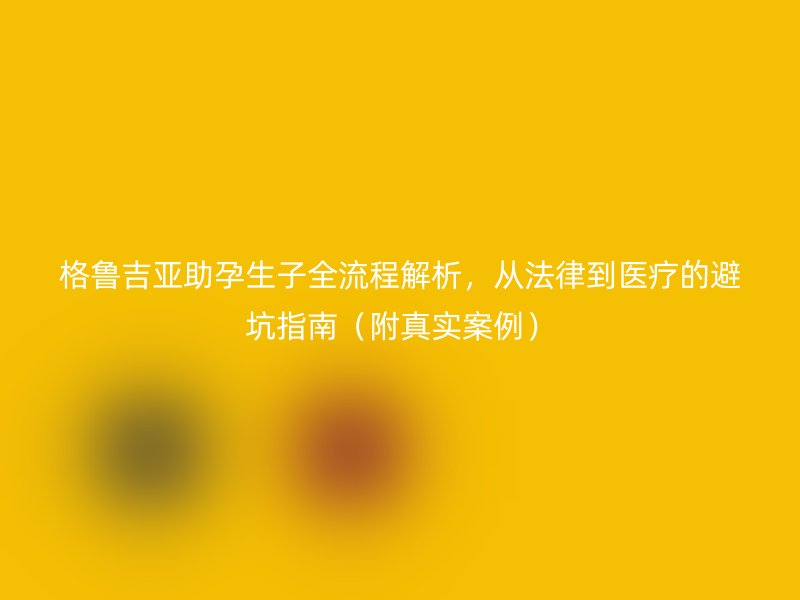格鲁吉亚助孕生子全流程解析,从法律到医疗的避坑指南(附真实案例)