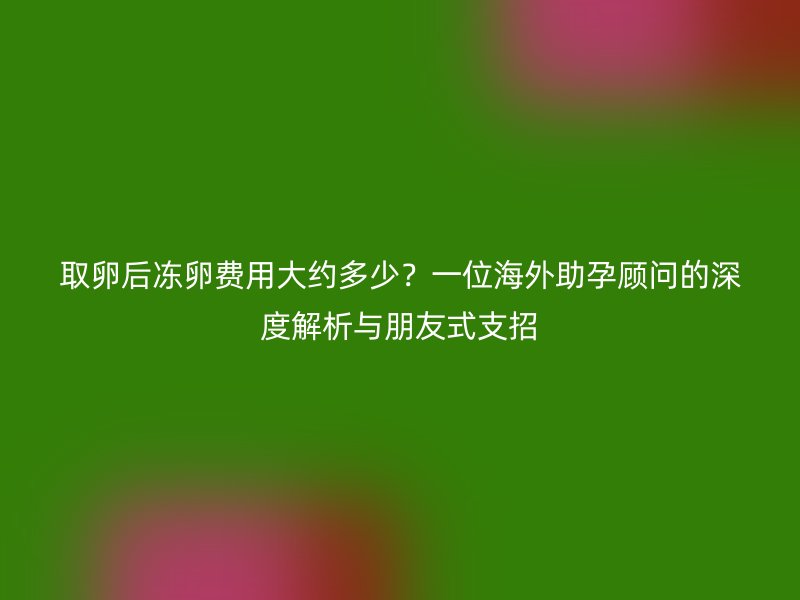 取卵后冻卵费用大约多少?一位海外助孕顾问的深度解析与朋友式支招