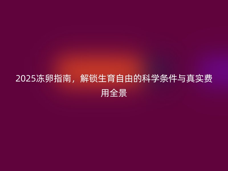 2025冻卵指南,解锁生育自由的科学条件与真实费用全景