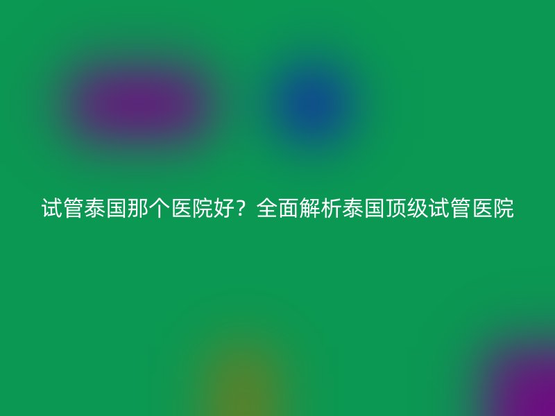 试管泰国那个医院好？全面解析泰国顶级试管医院