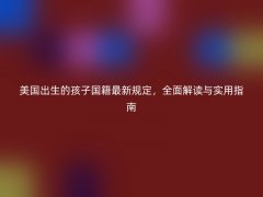 美国出生的孩子国籍最新规定，全面解读与实用指南