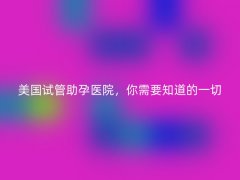 美国试管助孕医院，你需要知道的一切