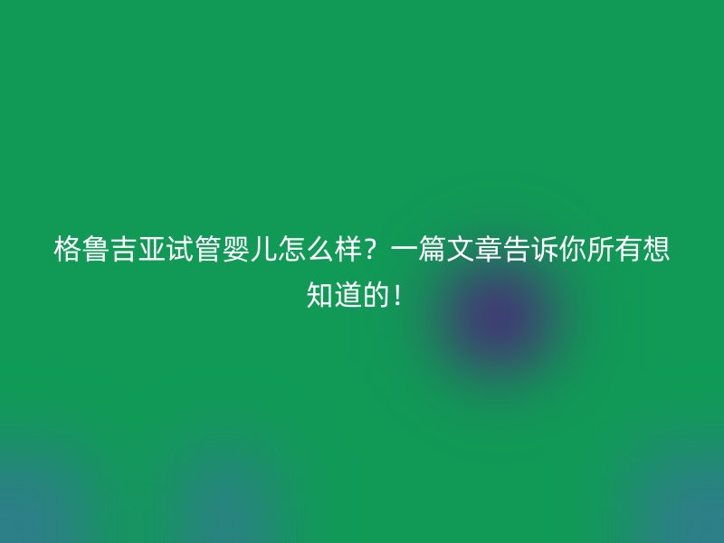 格鲁吉亚试管婴儿怎么样？一篇文章告诉你所有想知道的！