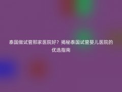 泰国做试管那家医院好？揭秘泰国试管婴儿医院的优选指南