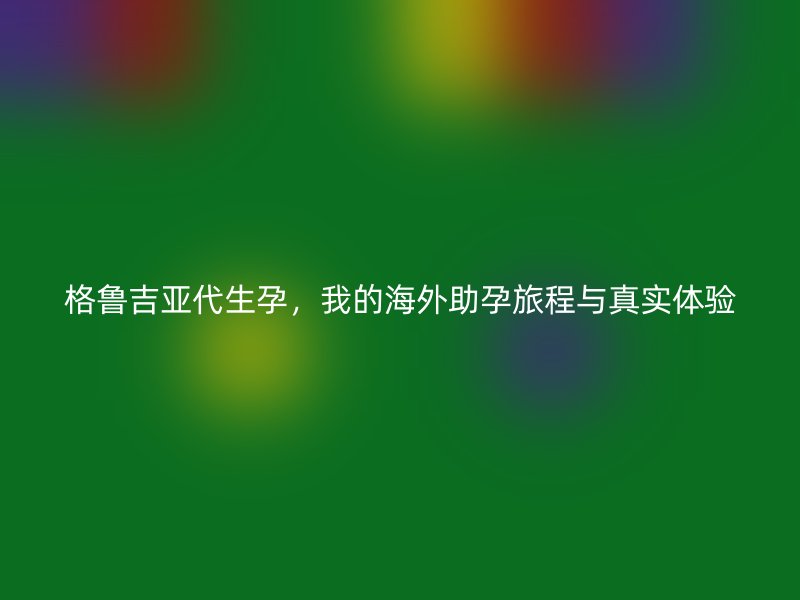 格鲁吉亚代生孕，我的海外助孕旅程与真实体验