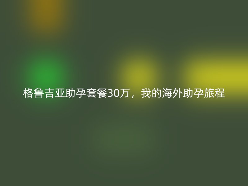 格鲁吉亚助孕套餐30万，我的海外助孕旅程