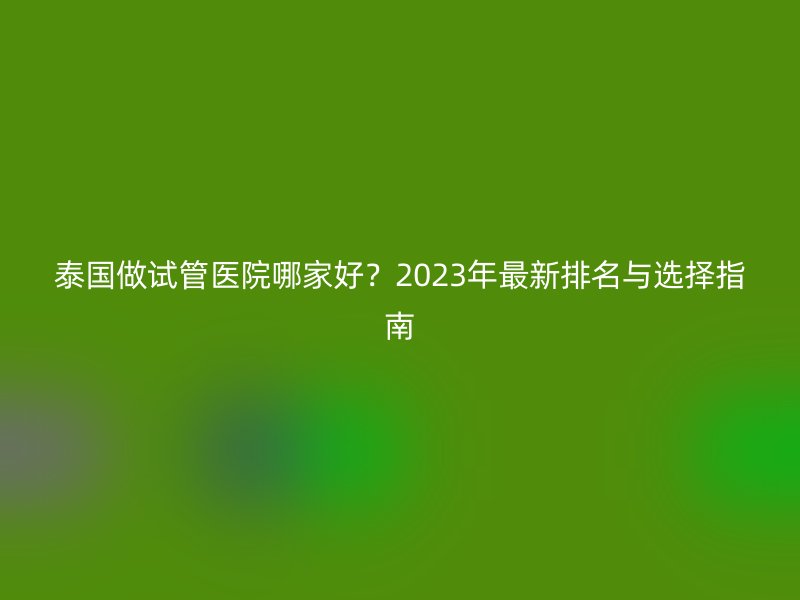 泰国做试管医院哪家好？2023年最新排名与选择指南