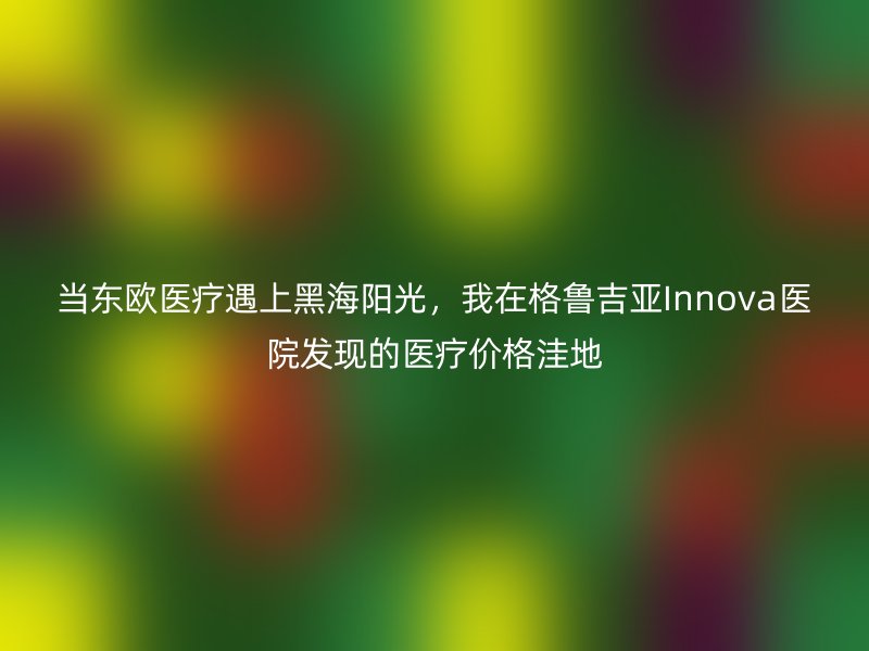 当东欧医疗遇上黑海阳光,我在格鲁吉亚Innova医院发现的医疗价格洼地