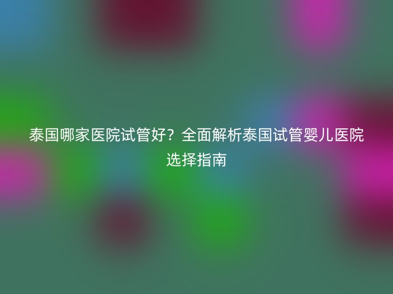 泰国哪家医院试管好？全面解析泰国试管婴儿医院选择指南