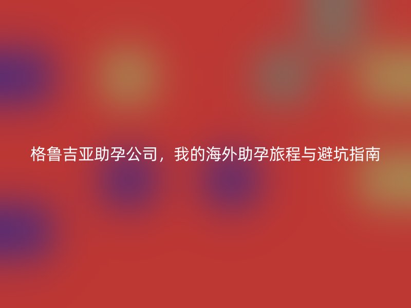 格鲁吉亚助孕公司，我的海外助孕旅程与避坑指南