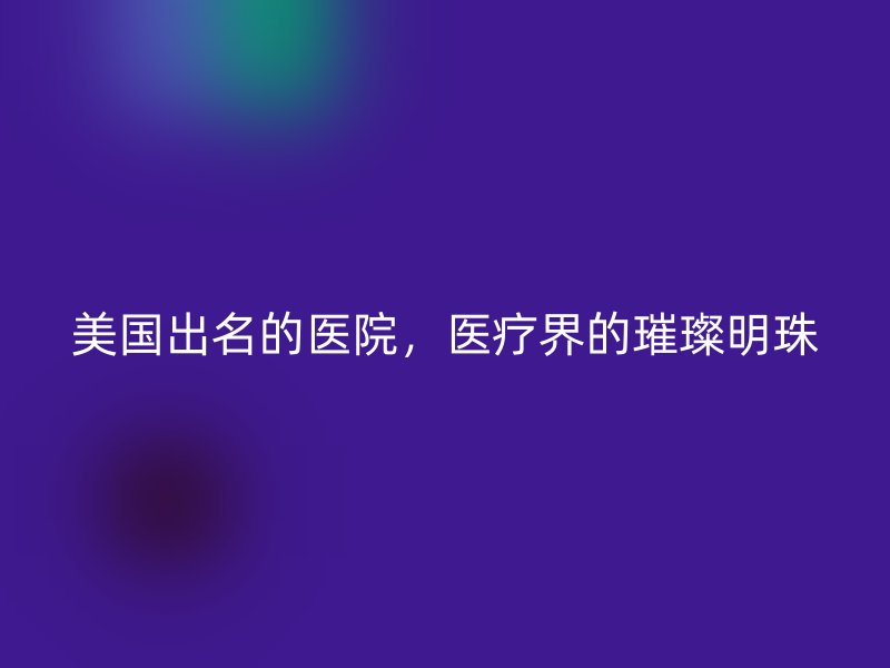 美国出名的医院，医疗界的璀璨明珠