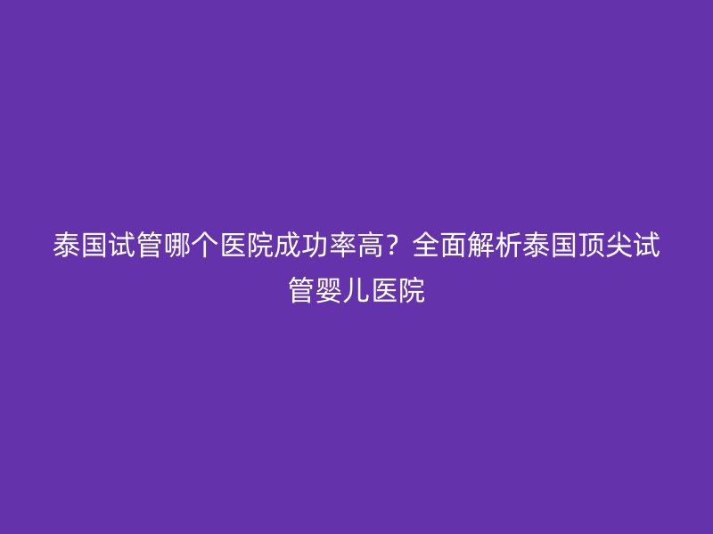泰国试管哪个医院成功率高？全面解析泰国顶尖试管婴儿医院
