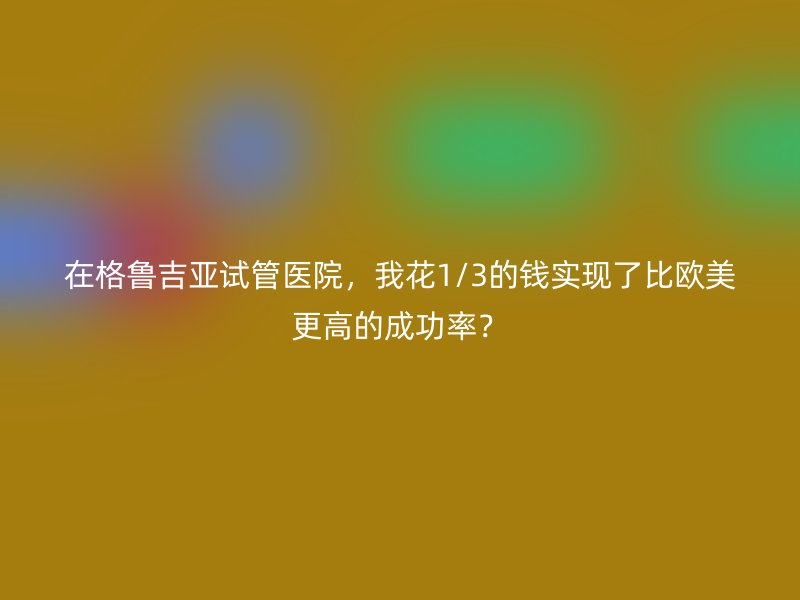 在格鲁吉亚<a href='/' target='_blank'><u>试管医院</u></a>，我花1/3的钱实现了比欧美更高的成功率？