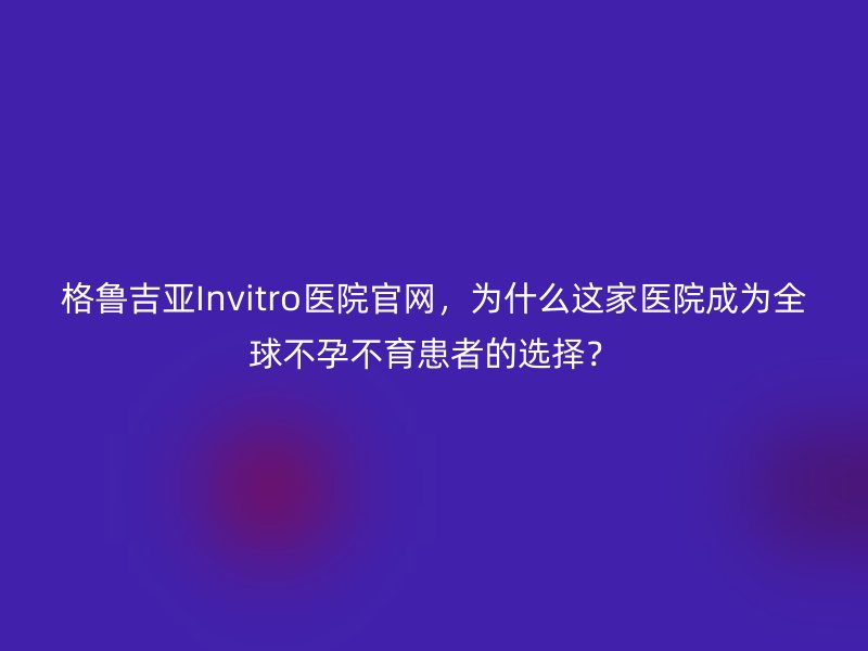 格鲁吉亚Invitro医院官网，为什么这家医院成为全球不孕不育患者的选择？
