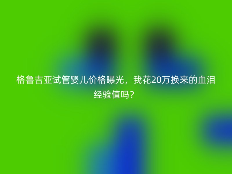 格鲁吉亚试管婴儿价格曝光，我花20万换来的血泪经验值吗？